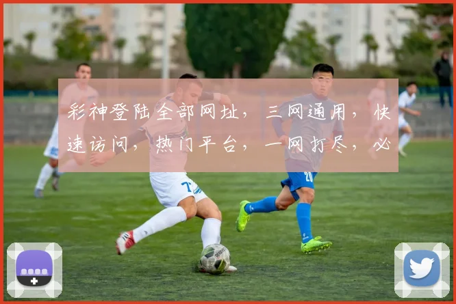 彩神登陆全部网址，三网通用，快速访问，热门平台，一网打尽，必看攻略