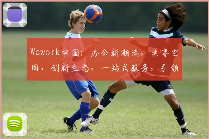 Wework中国：办公新潮流，共享空间，创新生态，一站式服务，引领未来办公体验
