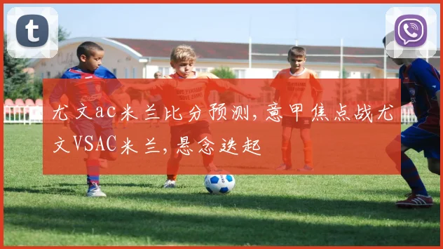 尤文ac米兰比分预测,意甲焦点战尤文VSAC米兰,悬念迭起