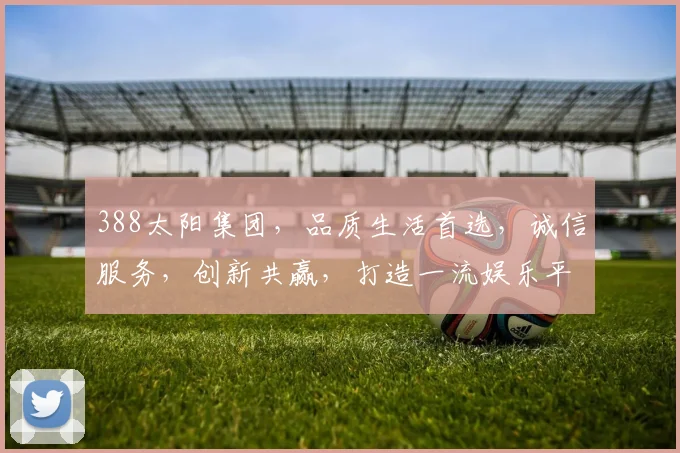 388太阳集团，品质生活首选，诚信服务，创新共赢，打造一流娱乐平台。