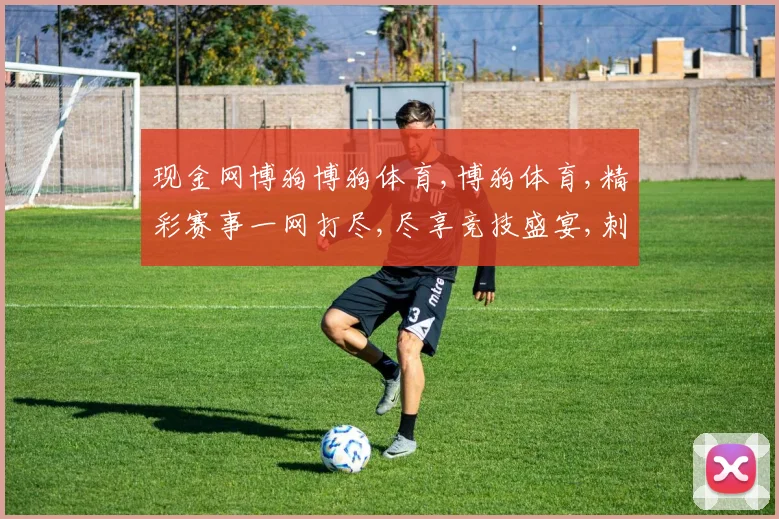 现金网博狗博狗体育,博狗体育,精彩赛事一网打尽,尽享竞技盛宴,刺激不停歇