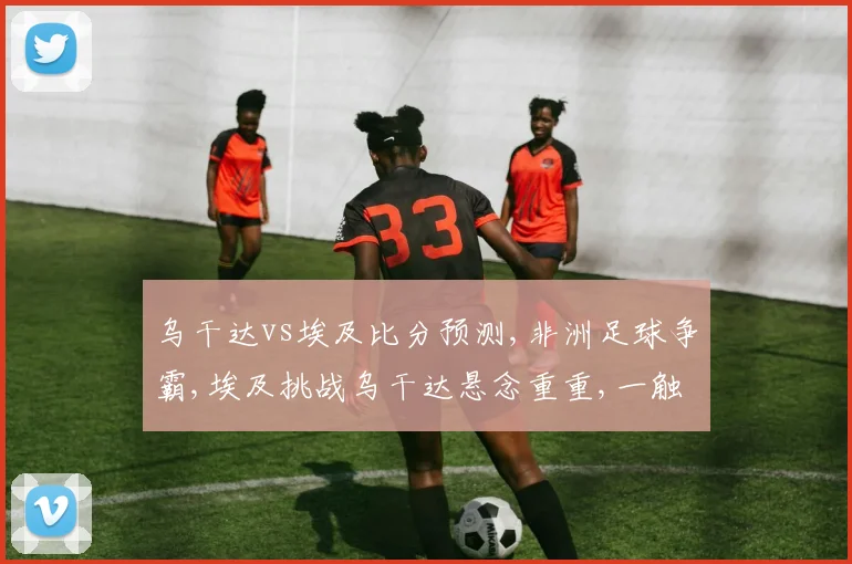 乌干达vs埃及比分预测,非洲足球争霸,埃及挑战乌干达悬念重重,一触即发